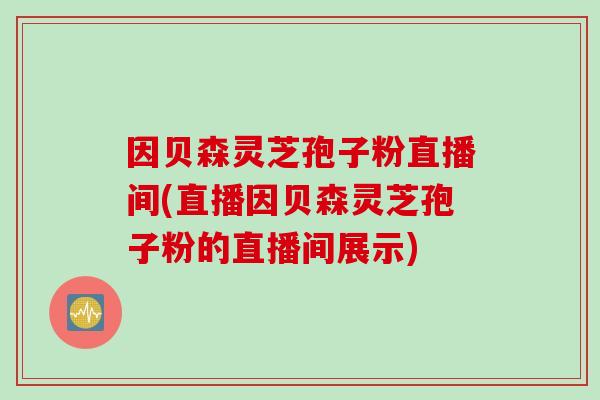 因贝森灵芝孢子粉直播间(直播因贝森灵芝孢子粉的直播间展示)