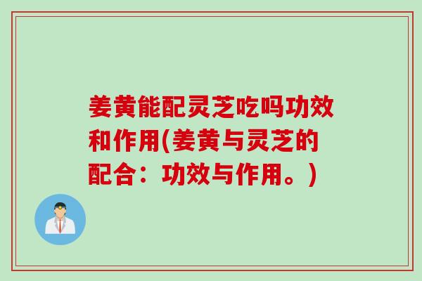 姜黄能配灵芝吃吗功效和作用(姜黄与灵芝的配合：功效与作用。)
