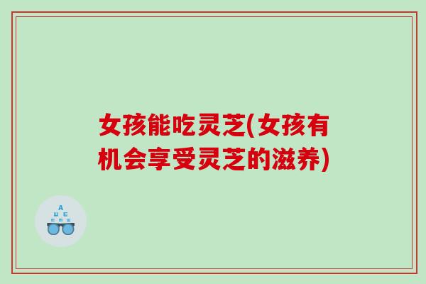 女孩能吃灵芝(女孩有机会享受灵芝的滋养)
