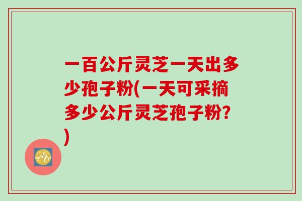 一百公斤灵芝一天出多少孢子粉(一天可采摘多少公斤灵芝孢子粉？)