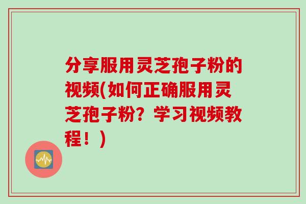 分享服用灵芝孢子粉的视频(如何正确服用灵芝孢子粉？学习视频教程！)