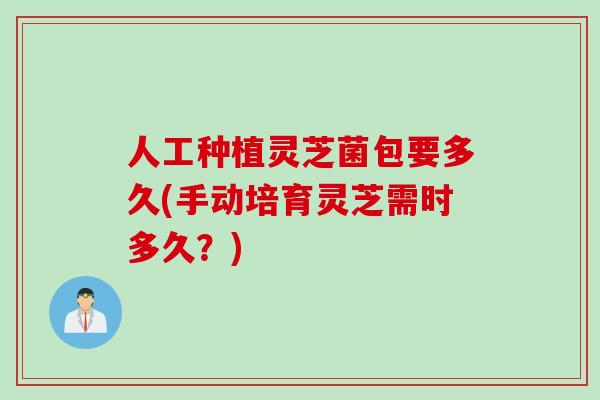 人工种植灵芝菌包要多久(手动培育灵芝需时多久？)