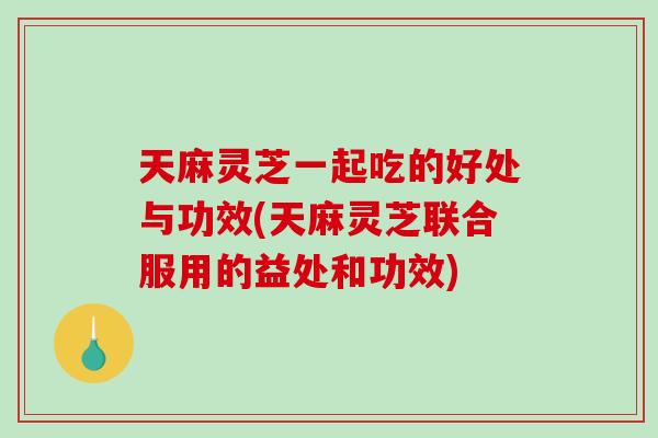 天麻灵芝一起吃的好处与功效(天麻灵芝联合服用的益处和功效)