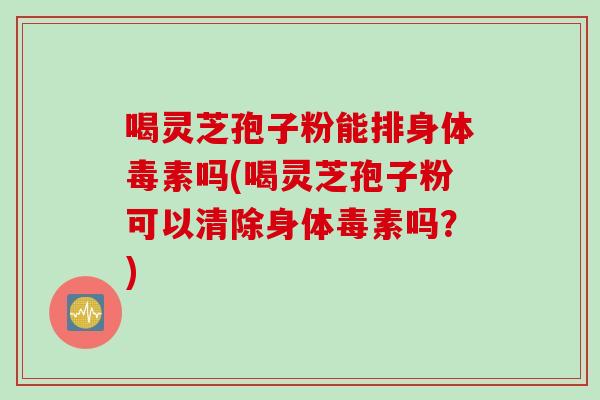喝灵芝孢子粉能排身体毒素吗(喝灵芝孢子粉可以清除身体毒素吗？)