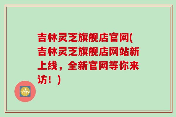吉林灵芝旗舰店官网(吉林灵芝旗舰店网站新上线，全新官网等你来访！)