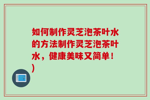 如何制作灵芝泡茶叶水的方法制作灵芝泡茶叶水，健康美味又简单！)