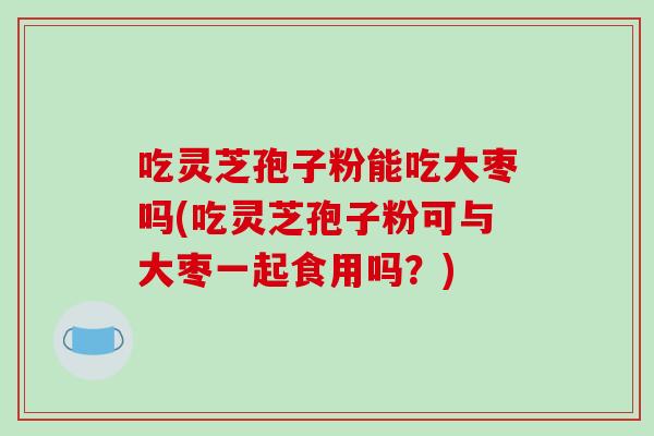 吃灵芝孢子粉能吃大枣吗(吃灵芝孢子粉可与大枣一起食用吗？)