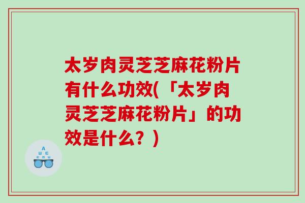 太岁肉灵芝芝麻花粉片有什么功效(「太岁肉灵芝芝麻花粉片」的功效是什么？)