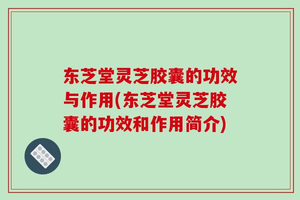 东芝堂灵芝胶囊的功效与作用(东芝堂灵芝胶囊的功效和作用简介)