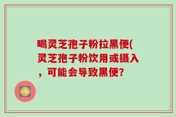 喝灵芝孢子粉拉黑便(灵芝孢子粉饮用或摄入，可能会导致黑便？