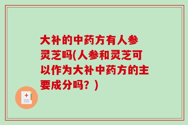 大补的中药方有人参 灵芝吗(人参和灵芝可以作为大补中药方的主要成分吗？)
