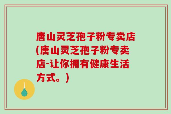 唐山灵芝孢子粉专卖店(唐山灵芝孢子粉专卖店-让你拥有健康生活方式。)