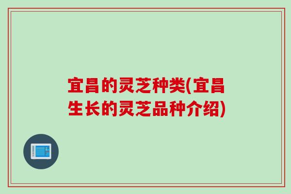 宜昌的灵芝种类(宜昌生长的灵芝品种介绍)