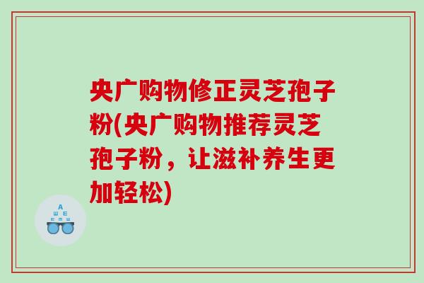 央广购物修正灵芝孢子粉(央广购物推荐灵芝孢子粉，让滋补养生更加轻松)
