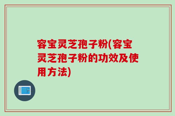 容宝灵芝孢子粉(容宝灵芝孢子粉的功效及使用方法)