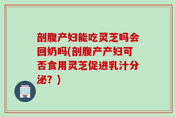 剖腹产妇能吃灵芝吗会回奶吗(剖腹产产妇可否食用灵芝促进乳汁分泌？)