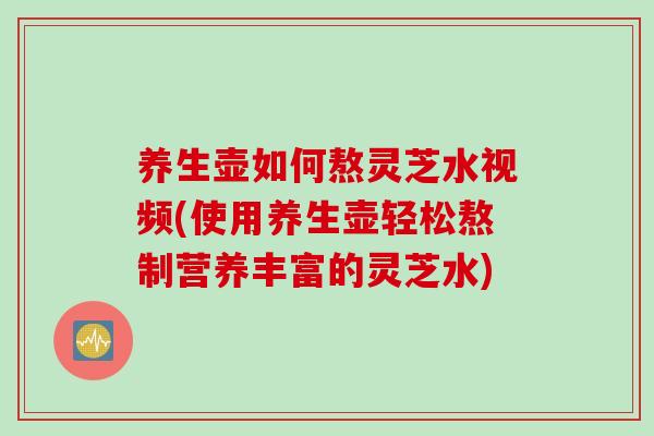 养生壶如何熬灵芝水视频(使用养生壶轻松熬制营养丰富的灵芝水) 养生壶如何熬灵芝水视频(使用养生壶轻松熬制营养丰富的灵芝水)