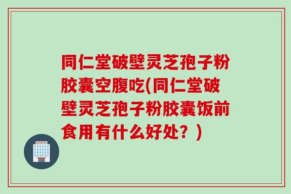 同仁堂破壁灵芝孢子粉胶囊空腹吃(同仁堂破壁灵芝孢子粉胶囊饭前食用有什么好处？)