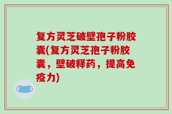 复方灵芝破壁孢子粉胶囊(复方灵芝孢子粉胶囊，壁破释药，提高免疫力)