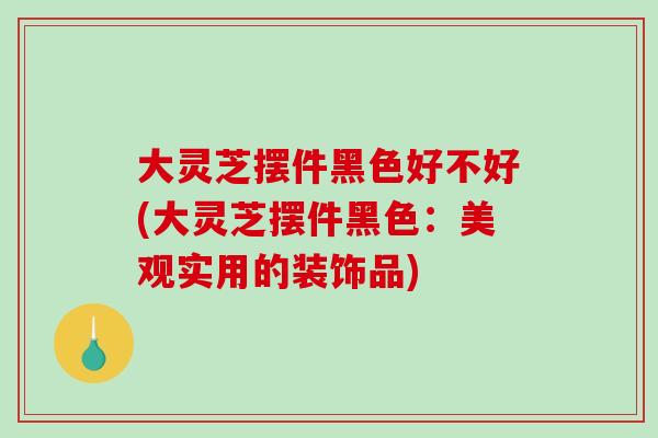 大灵芝摆件黑色好不好(大灵芝摆件黑色：美观实用的装饰品)