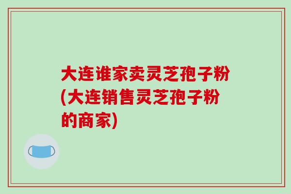 大连谁家卖灵芝孢子粉(大连销售灵芝孢子粉的商家)