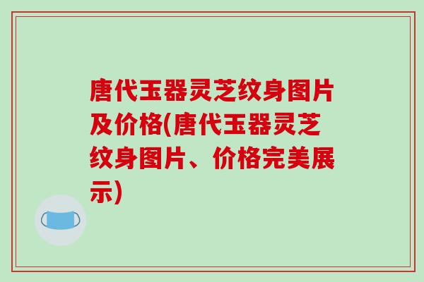 唐代玉器灵芝纹身图片及价格(唐代玉器灵芝纹身图片、价格完美展示)