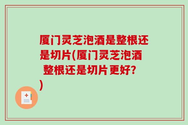 厦门灵芝泡酒是整根还是切片(厦门灵芝泡酒 整根还是切片更好？)