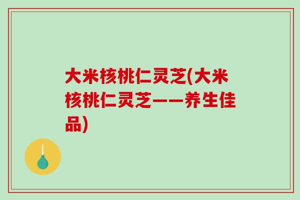 大米核桃仁灵芝(大米核桃仁灵芝——养生佳品) 大米核桃仁灵芝(大米核桃仁灵芝——养生佳品)