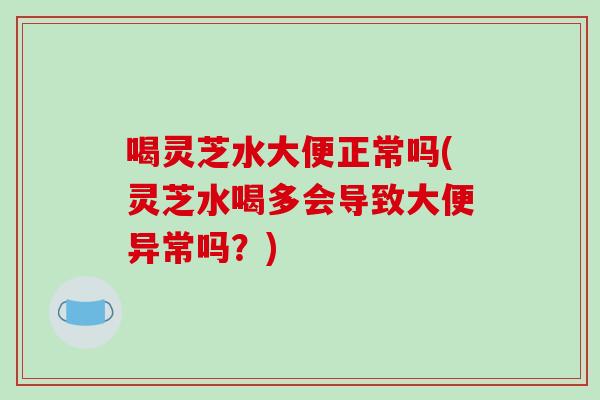 喝灵芝水大便正常吗(灵芝水喝多会导致大便异常吗？)