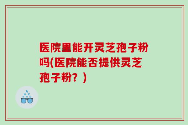 医院里能开灵芝孢子粉吗(医院能否提供灵芝孢子粉？)