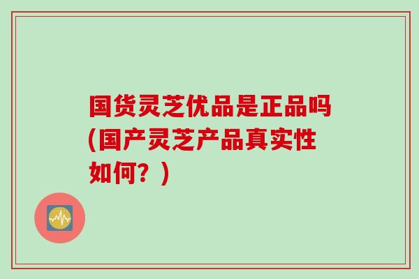 国货灵芝优品是正品吗(国产灵芝产品真实性如何？)