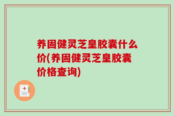 养固健灵芝皇胶囊什么价(养固健灵芝皇胶囊价格查询)