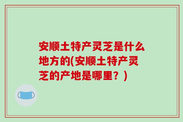 安顺土特产灵芝是什么地方的(安顺土特产灵芝的产地是哪里？)