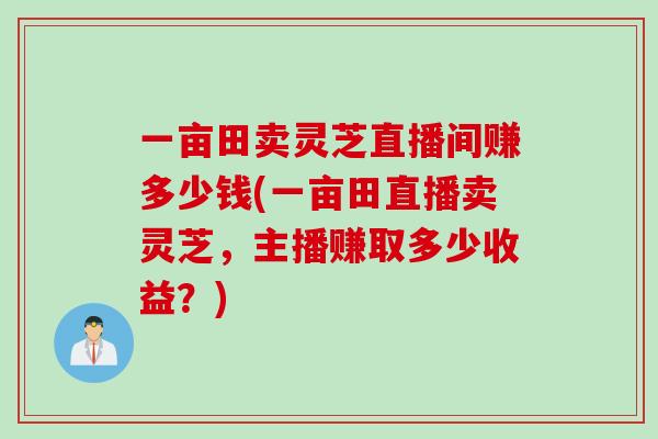 一亩田卖灵芝直播间赚多少钱(一亩田直播卖灵芝，主播赚取多少收益？)