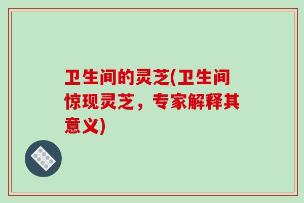 卫生间的灵芝(卫生间惊现灵芝，专家解释其意义)