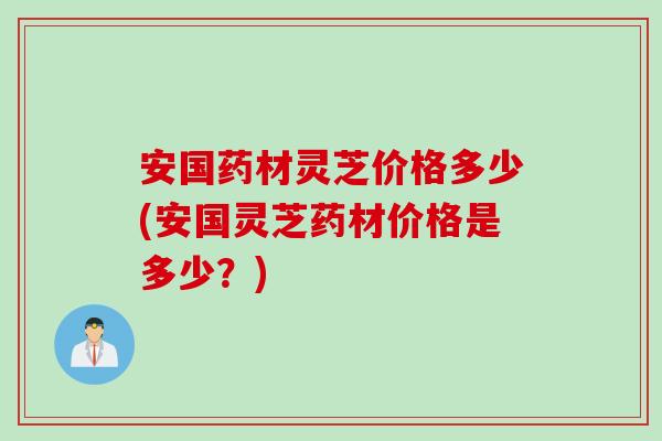 安国药材灵芝价格多少(安国灵芝药材价格是多少？)
