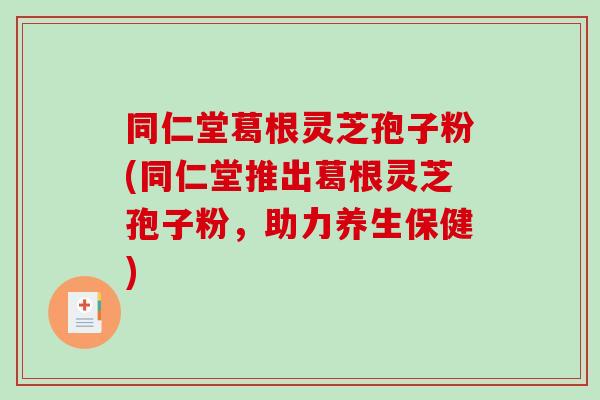 同仁堂葛根灵芝孢子粉(同仁堂推出葛根灵芝孢子粉，助力养生保健)