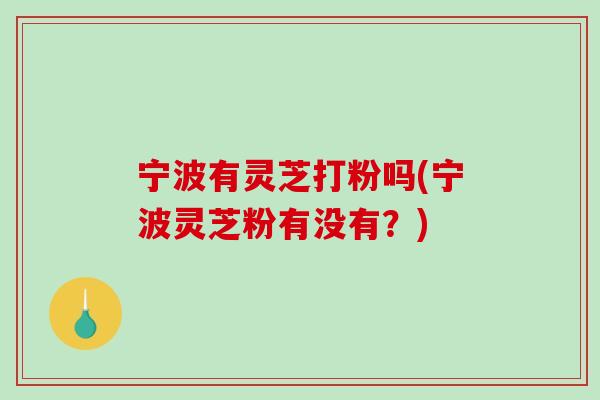 宁波有灵芝打粉吗(宁波灵芝粉有没有?) 宁波有灵芝打粉吗(宁波灵芝粉有没有?)