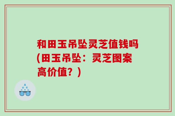 和田玉吊坠灵芝值钱吗(田玉吊坠：灵芝图案高价值？)