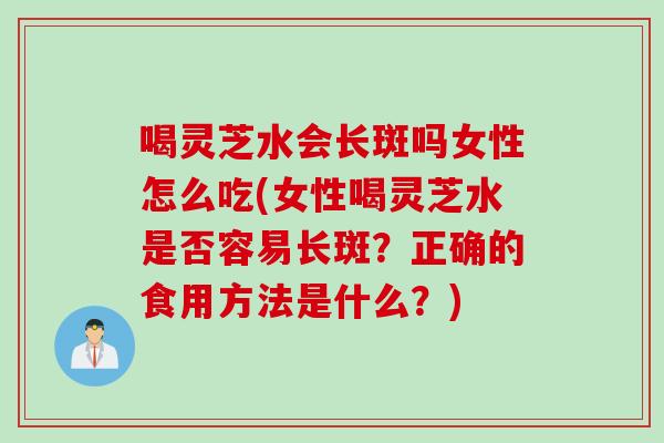 喝灵芝水会长斑吗女性怎么吃(女性喝灵芝水是否容易长斑？正确的食用方法是什么？)