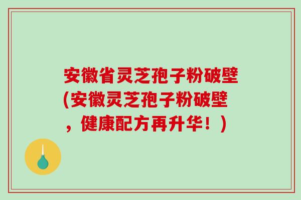 安徽省灵芝孢子粉破壁(安徽灵芝孢子粉破壁,健康配方再升华!) 安徽省灵芝孢子粉破壁(安徽灵芝孢子粉破壁,健康配方再升华!)