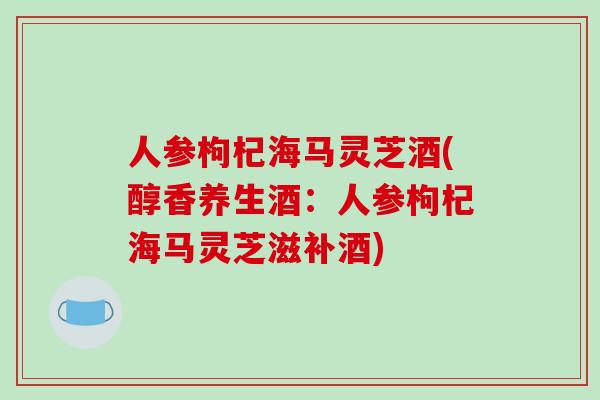 人参枸杞海马灵芝酒(醇香养生酒：人参枸杞海马灵芝滋补酒)