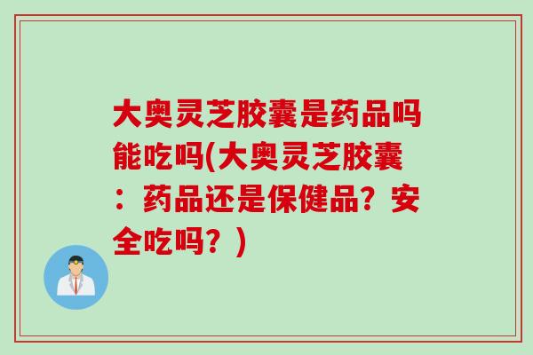 大奥灵芝胶囊是药品吗能吃吗(大奥灵芝胶囊：药品还是保健品？安全吃吗？)