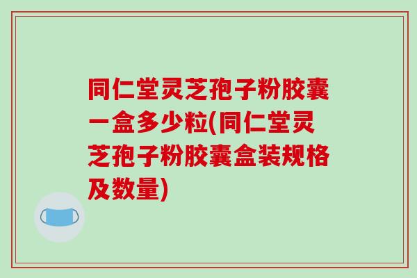 同仁堂灵芝孢子粉胶囊一盒多少粒(同仁堂灵芝孢子粉胶囊盒装规格及数量)