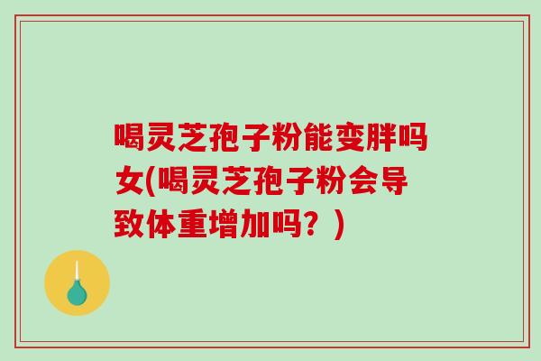 喝灵芝孢子粉能变胖吗女(喝灵芝孢子粉会导致体重增加吗？)