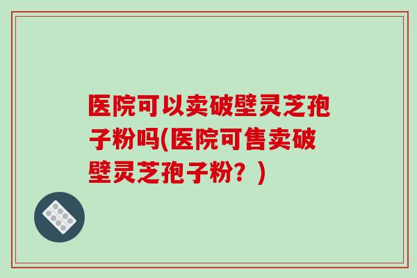 医院可以卖破壁灵芝孢子粉吗(医院可售卖破壁灵芝孢子粉？)