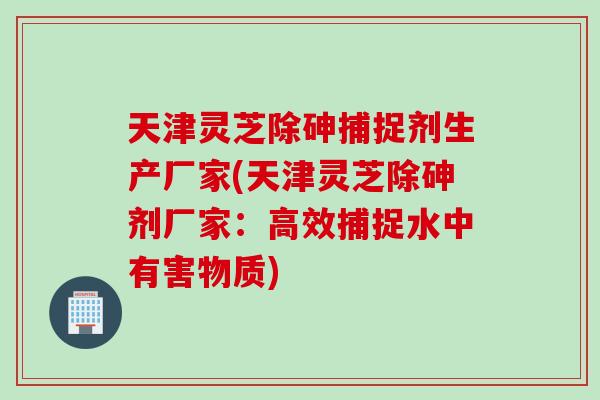 天津灵芝除砷捕捉剂生产厂家(天津灵芝除砷剂厂家：高效捕捉水中有害物质)
