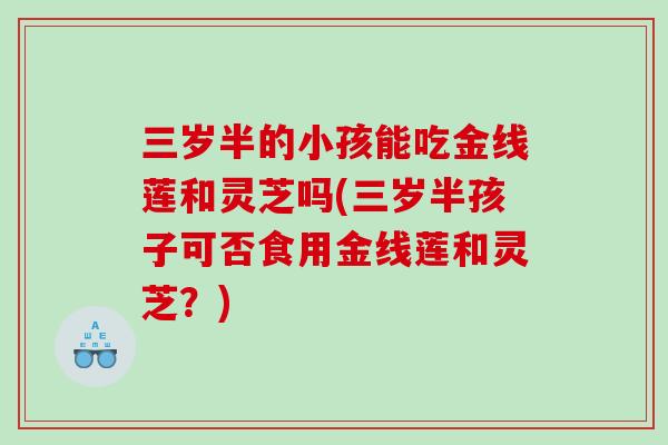 三岁半的小孩能吃金线莲和灵芝吗(三岁半孩子可否食用金线莲和灵芝？)