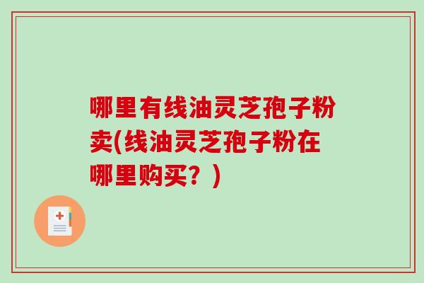 哪里有线油灵芝孢子粉卖(线油灵芝孢子粉在哪里购买？)