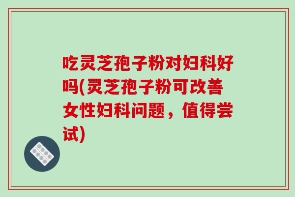 吃灵芝孢子粉对妇科好吗(灵芝孢子粉可改善女性妇科问题，值得尝试)